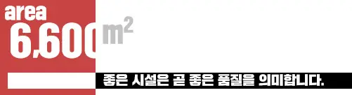 6,600㎡ 좋은 시설은 곧 좋은 품질을 의미합니다.